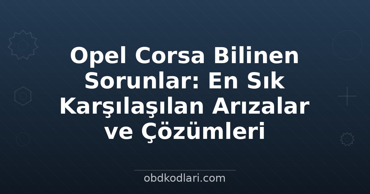 Opel Corsa Bilinen Sorunlar: En Sık Karşılaşılan Arızalar ve Çözümleri