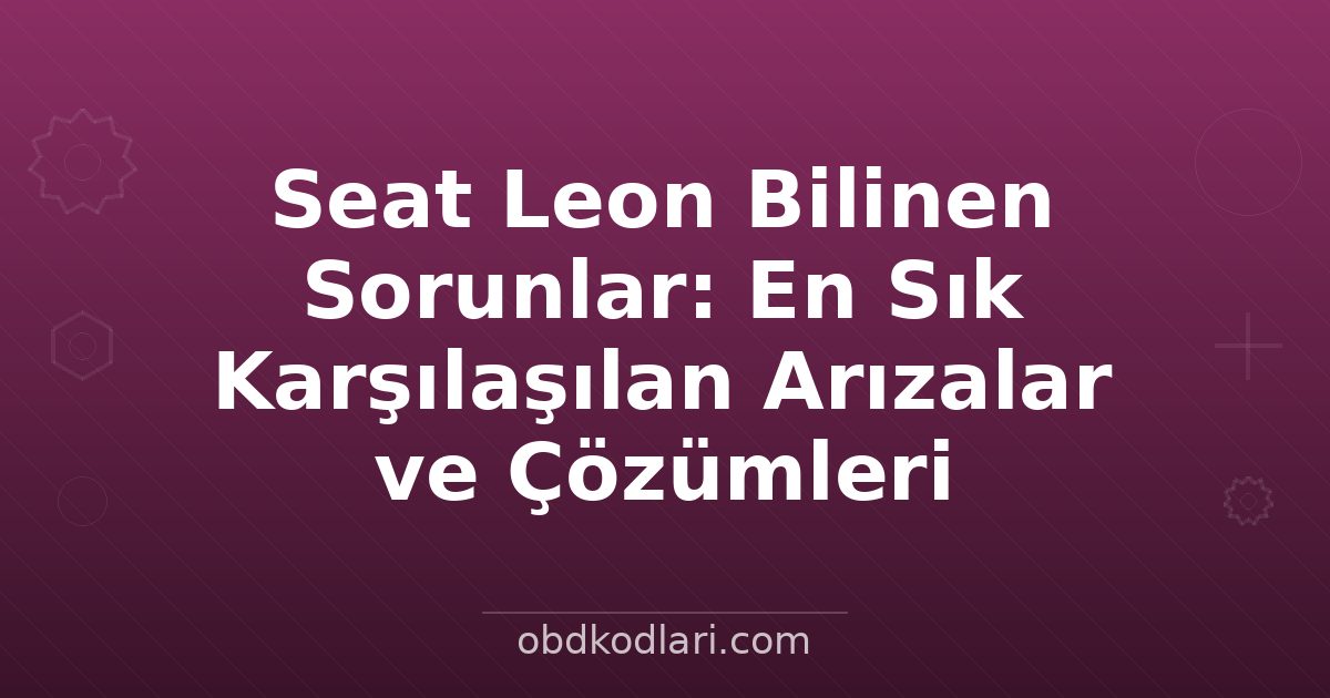 Seat Leon Bilinen Sorunlar: En Sık Karşılaşılan Arızalar ve Çözümleri